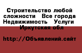 Строительство любой сложности - Все города Недвижимость » Услуги   . Иркутская обл.